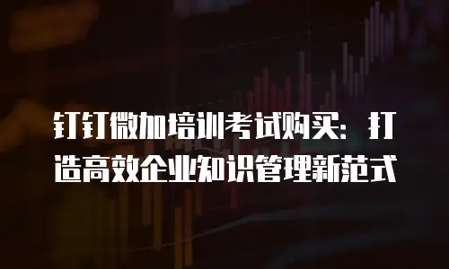 钉钉微加培训考试购买：打造高效企业知识管理新范式