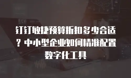 钉钉敏捷预算折扣多少合适？中小型企业如何精准配置数字化工具