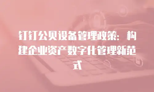 钉钉公贝设备管理政策：构建企业资产数字化管理新范式