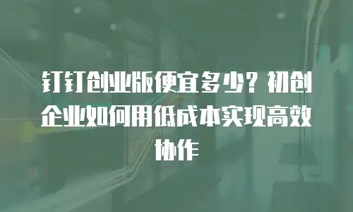 钉钉创业版便宜多少？初创企业如何用低成本实现高效协作
