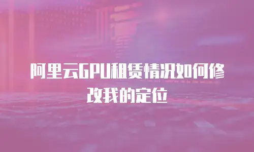 阿里云GPU租赁情况如何修改我的定位