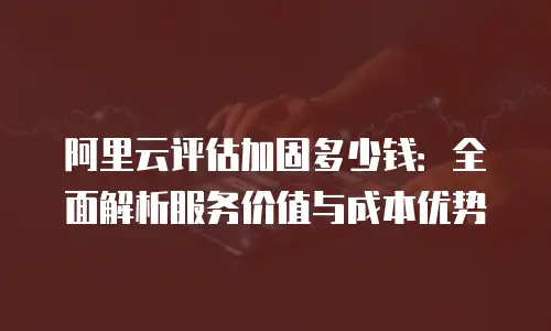 阿里云评估加固多少钱：全面解析服务价值与成本优势