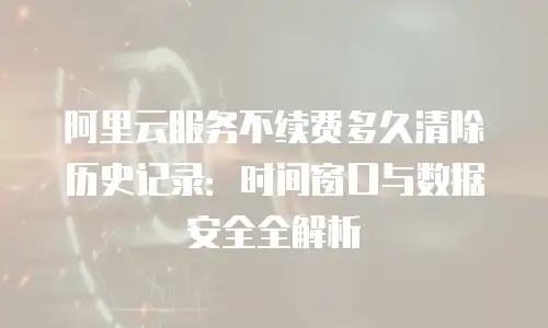 阿里云服务不续费多久清除历史记录：时间窗口与数据安全全解析