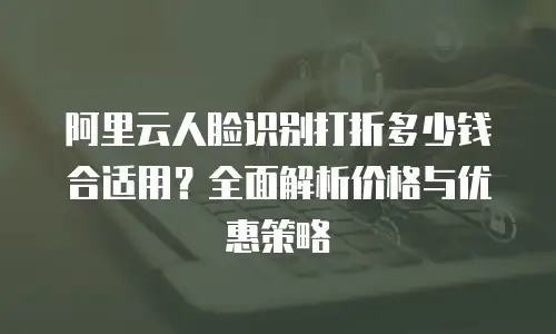 阿里云人脸识别打折多少钱合适用？全面解析价格与优惠策略