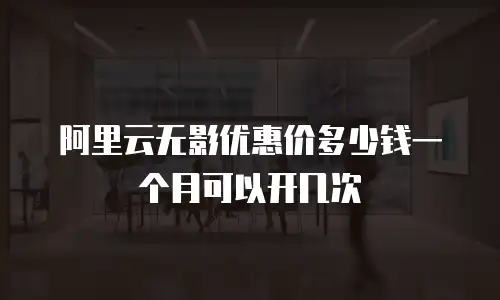 阿里云无影优惠价多少钱一个月可以开几次