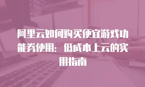阿里云如何购买便宜游戏功能券使用：低成本上云的实用指南