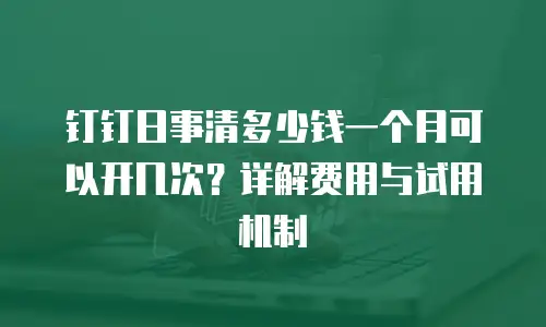 钉钉日事清多少钱一个月可以开几次？详解费用与试用机制