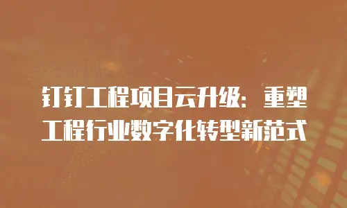 钉钉工程项目云升级：重塑工程行业数字化转型新范式