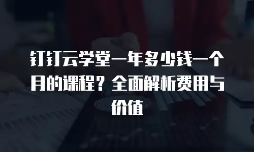 钉钉云学堂一年多少钱一个月的课程？全面解析费用与价值