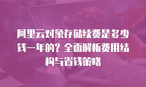 阿里云对象存储续费是多少钱一年的？全面解析费用结构与省钱策略