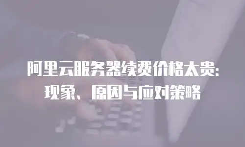 阿里云服务器续费价格太贵：现象、原因与应对策略