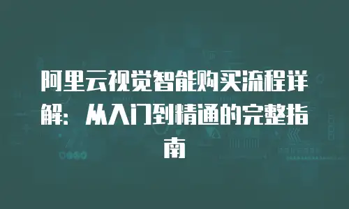 阿里云视觉智能购买流程详解：从入门到精通的完整指南