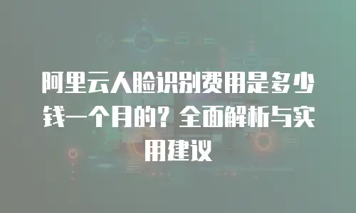 阿里云人脸识别费用是多少钱一个月的？全面解析与实用建议