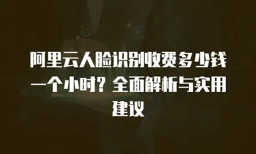 阿里云人脸识别收费多少钱一个小时？全面解析与实用建议