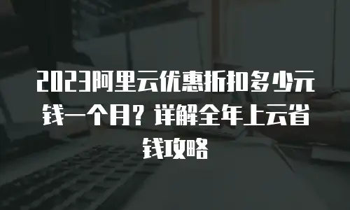 2023阿里云优惠折扣多少元钱一个月？详解全年上云省钱攻略