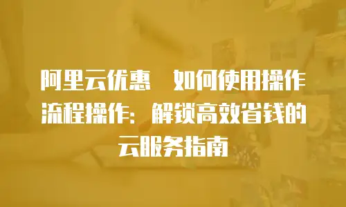 阿里云优惠劵如何使用操作流程操作：解锁高效省钱的云服务指南