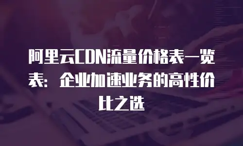 阿里云CDN流量价格表一览表：企业加速业务的高性价比之选