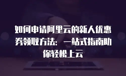如何申请阿里云的新人优惠券领取方法：一站式指南助你轻松上云