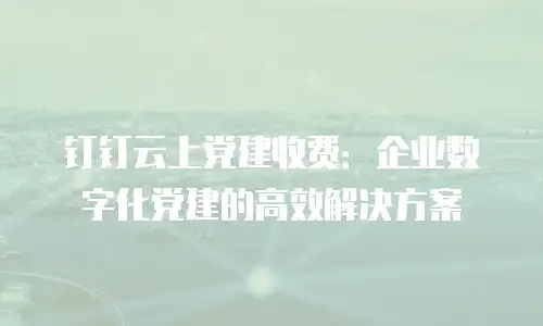 钉钉云上党建收费：企业数字化党建的高效解决方案