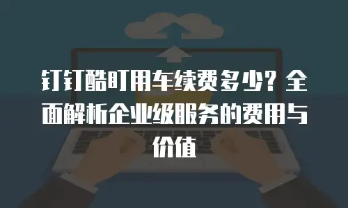 钉钉酷盯用车续费多少？全面解析企业级服务的费用与价值