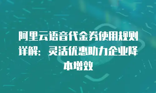 阿里云语音代金券使用规则详解：灵活优惠助力企业降本增效