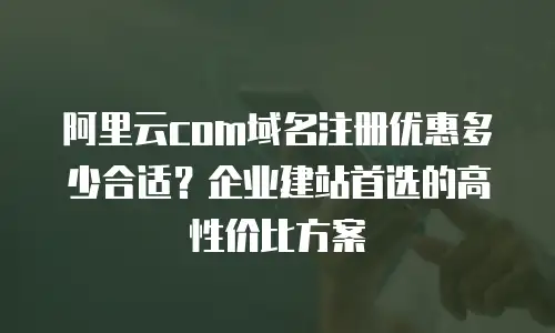 阿里云com域名注册优惠多少合适？企业建站首选的高性价比方案