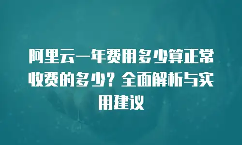 阿里云一年费用多少算正常收费的多少？全面解析与实用建议