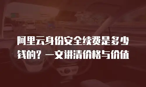 阿里云身份安全续费是多少钱的？一文讲清价格与价值