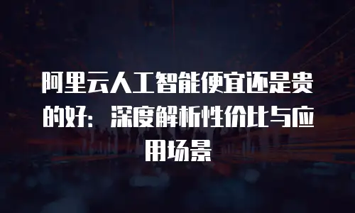 阿里云人工智能便宜还是贵的好：深度解析性价比与应用场景