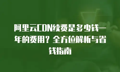 阿里云CDN续费是多少钱一年的费用？全方位解析与省钱指南