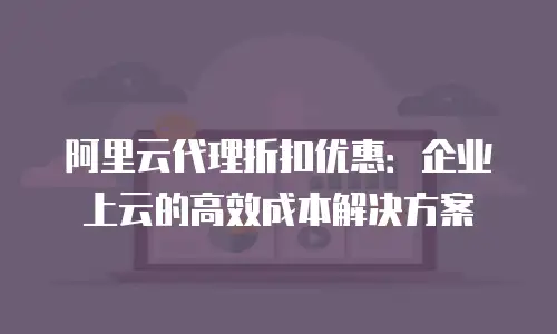 阿里云代理折扣优惠：企业上云的高效成本解决方案