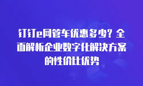 钉钉e网管车优惠多少？全面解析企业数字化解决方案的性价比优势