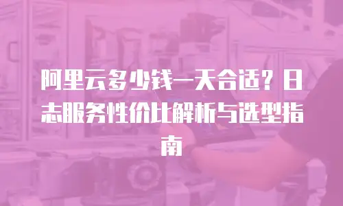 阿里云多少钱一天合适？日志服务性价比解析与选型指南