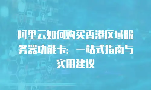 阿里云如何购买香港区域服务器功能卡：一站式指南与实用建议