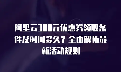 阿里云300元优惠券领取条件及时间多久？全面解析最新活动规则