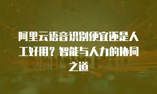 阿里云语音识别便宜还是人工好用？智能与人力的协同之道