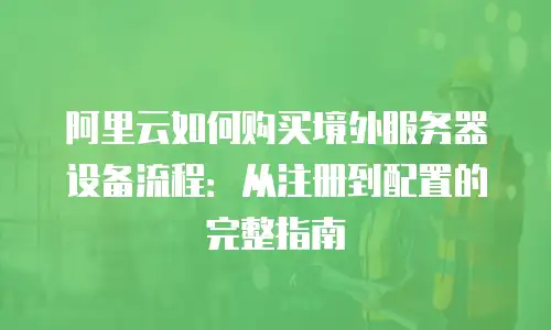 阿里云如何购买境外服务器设备流程：从注册到配置的完整指南