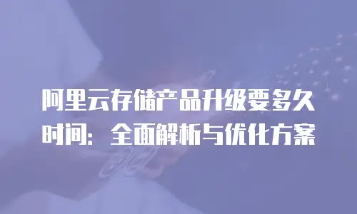 阿里云存储产品升级要多久时间：全面解析与优化方案