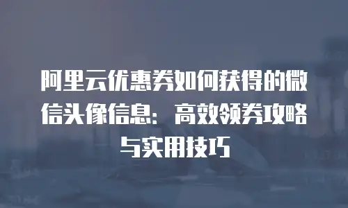 阿里云优惠券如何获得的微信头像信息：高效领券攻略与实用技巧