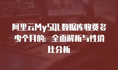 阿里云MySQL数据库收费多少个月的：全面解析与性价比分析