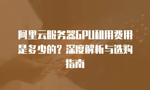 阿里云服务器GPU租用费用是多少的？深度解析与选购指南