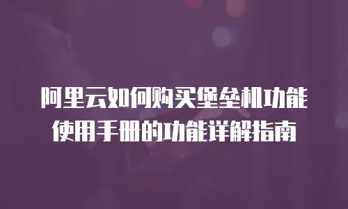 阿里云如何购买堡垒机功能使用手册的功能详解指南