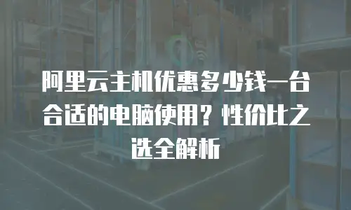 阿里云主机优惠多少钱一台合适的电脑使用？性价比之选全解析