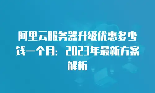 阿里云服务器升级优惠多少钱一个月：2023年最新方案解析