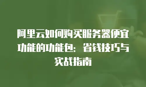 阿里云如何购买服务器便宜功能的功能包：省钱技巧与实战指南