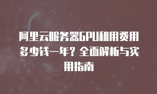 阿里云服务器GPU租用费用多少钱一年？全面解析与实用指南