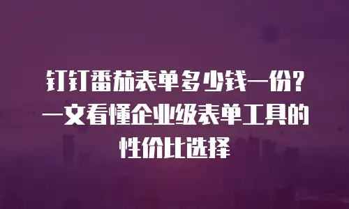 钉钉番茄表单多少钱一份？一文看懂企业级表单工具的性价比选择