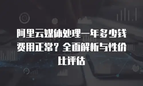 阿里云媒体处理一年多少钱费用正常？全面解析与性价比评估