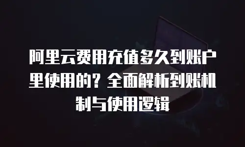 阿里云费用充值多久到账户里使用的？全面解析到账机制与使用逻辑