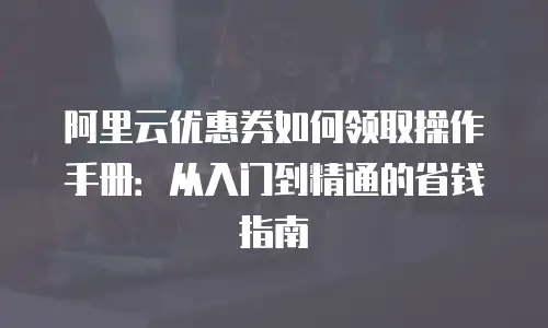 阿里云优惠券如何领取操作手册：从入门到精通的省钱指南